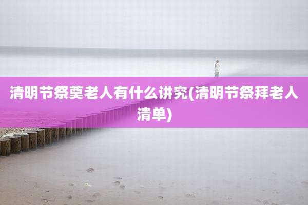 清明节祭奠老人有什么讲究(清明节祭拜老人清单)