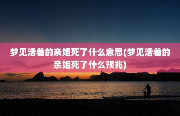 梦见活着的亲姐死了什么意思(梦见活着的亲姐死了什么预兆)
