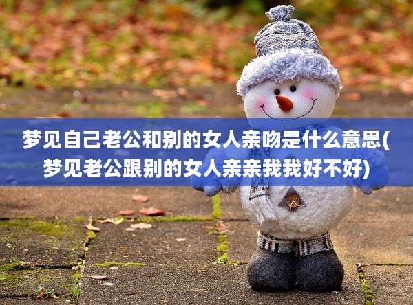 梦见自己老公和别的女人亲吻是什么意思(梦见老公跟别的女人亲亲我我好不好)