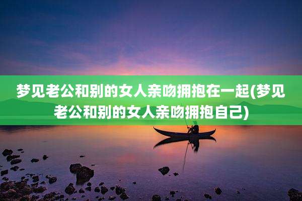 梦见老公和别的女人亲吻拥抱在一起(梦见老公和别的女人亲吻拥抱自己)