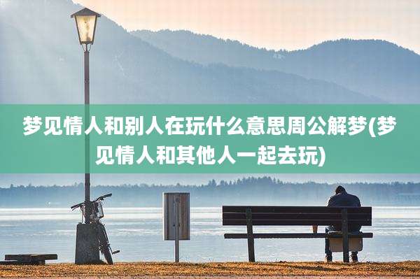 梦见情人和别人在玩什么意思周公解梦(梦见情人和其他人一起去玩)