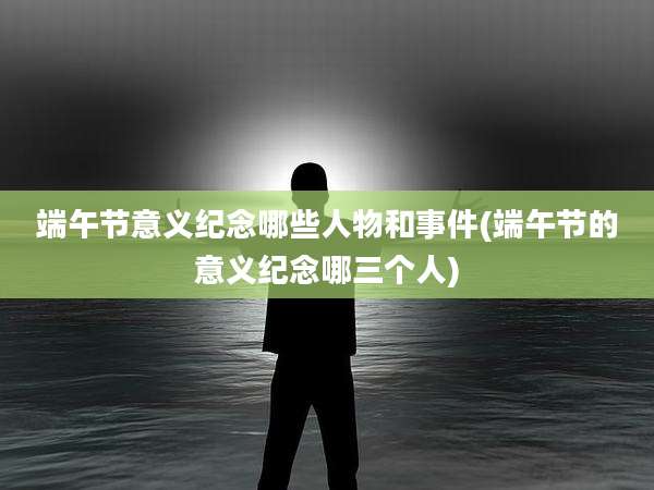 端午节意义纪念哪些人物和事件(端午节的意义纪念哪三个人)