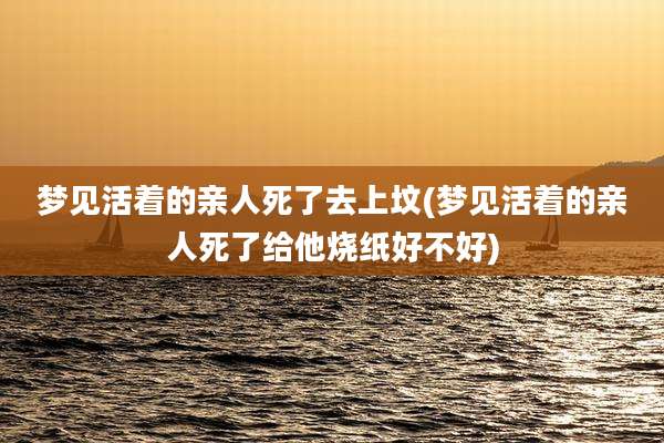 梦见活着的亲人死了去上坟(梦见活着的亲人死了给他烧纸好不好)