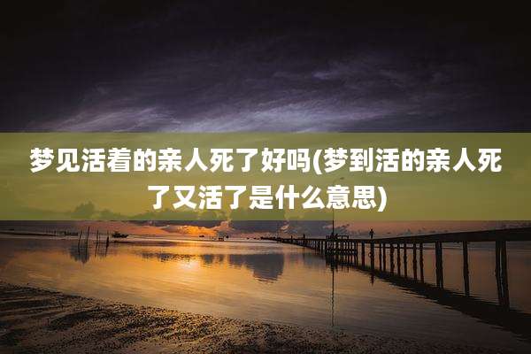 梦见活着的亲人死了好吗(梦到活的亲人死了又活了是什么意思)