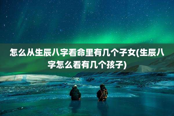 怎么从生辰八字看命里有几个子女(生辰八字怎么看有几个孩子)