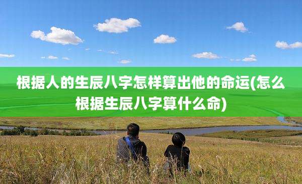 根据人的生辰八字怎样算出他的命运(怎么根据生辰八字算什么命)