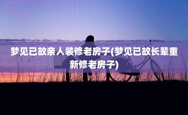 梦见已故亲人装修老房子(梦见已故长辈重新修老房子)