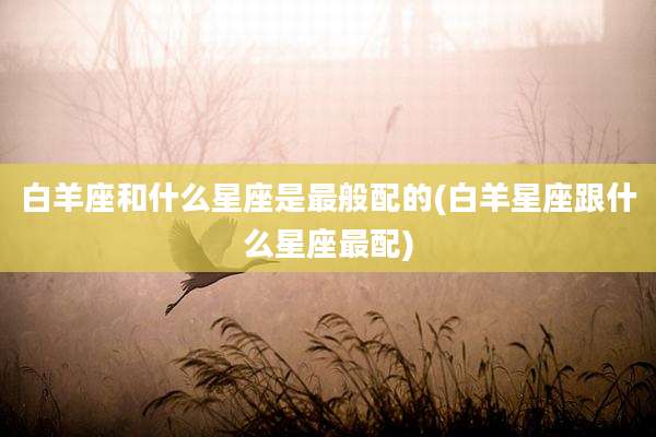 白羊座和什么星座是最般配的(白羊星座跟什么星座最配)