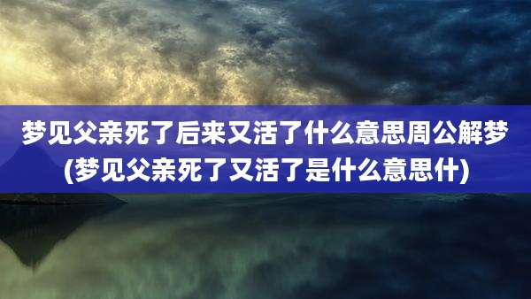梦见父亲死了后来又活了什么意思周公解梦(梦见父亲死了又活了是什么意思什)