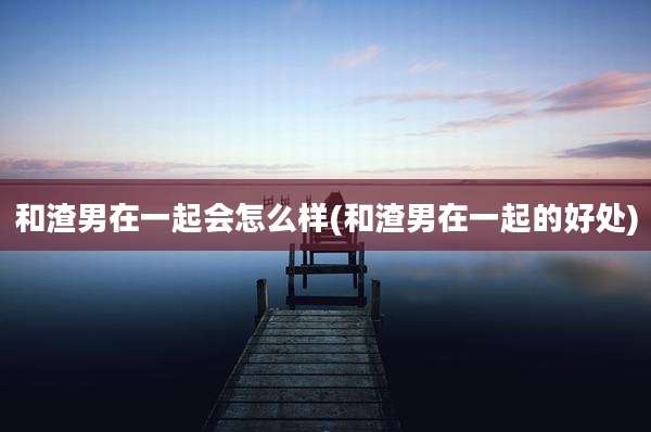 和渣男在一起会怎么样(和渣男在一起的好处)