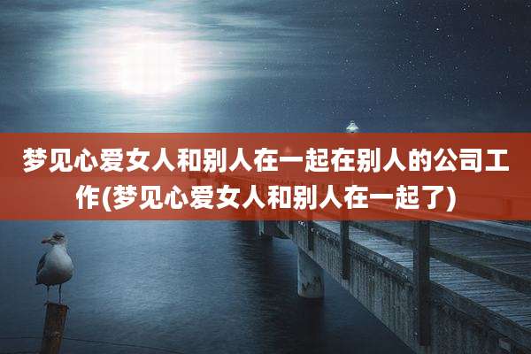 梦见心***和别人在一起在别人的公司工作(梦见心***和别人在一起了)
