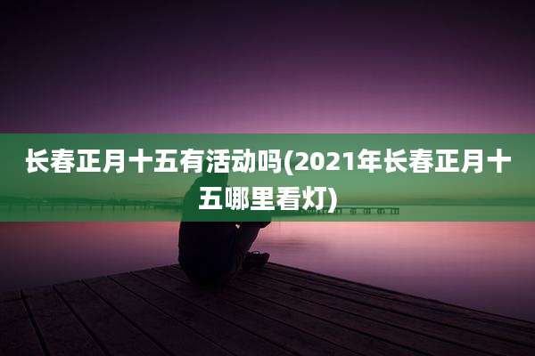 长春正月十五有活动吗(2021年长春正月十五哪里看灯)