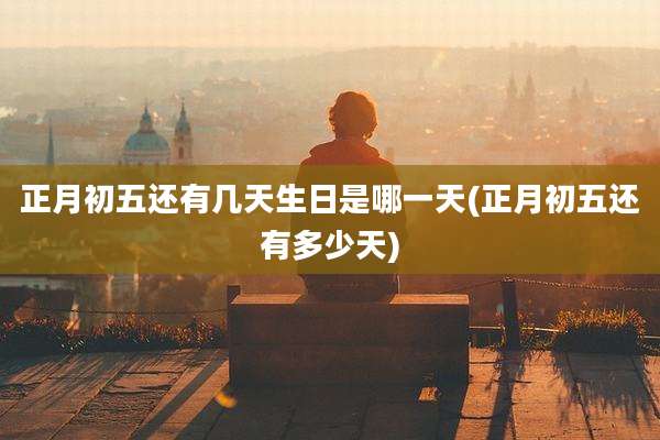 正月初五还有几天生日是哪一天(正月初五还有多少天)