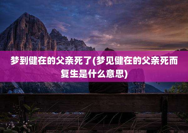 梦到健在的父亲死了(梦见健在的父亲死而复生是什么意思)