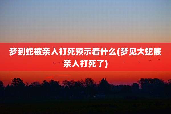 梦到蛇被亲人打死预示着什么(梦见大蛇被亲人打死了)