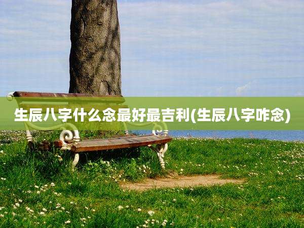 生辰八字什么念最好最吉利(生辰八字咋念)