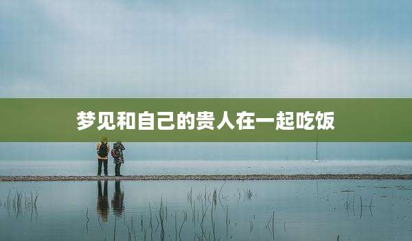 梦见和自己的贵人在一起吃饭