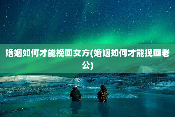 婚姻如何才能挽回女方(婚姻如何才能挽回老公)
