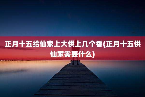 正月十五给仙家上大供上几个香(正月十五供仙家需要什么)