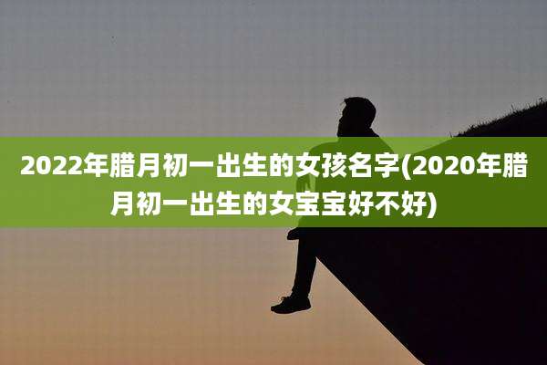 2022年腊月初一出生的女孩名字(2020年腊月初一出生的女宝宝好不好)