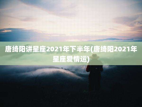 唐绮阳讲星座2021年下半年(唐绮阳2021年星座爱情运)