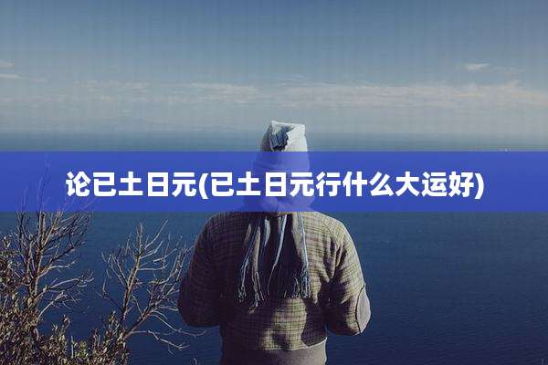 论已土日元(已土日元行什么大运好)