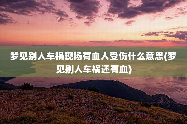 梦见别人车祸现场有血人受伤什么意思(梦见别人车祸还有血)