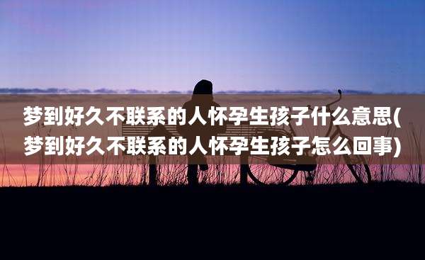 梦到好久不联系的人怀孕生孩子什么意思(梦到好久不联系的人怀孕生孩子怎么回事)