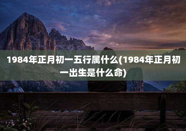 1984年正月初一五行属什么(1984年正月初一出生是什么命)