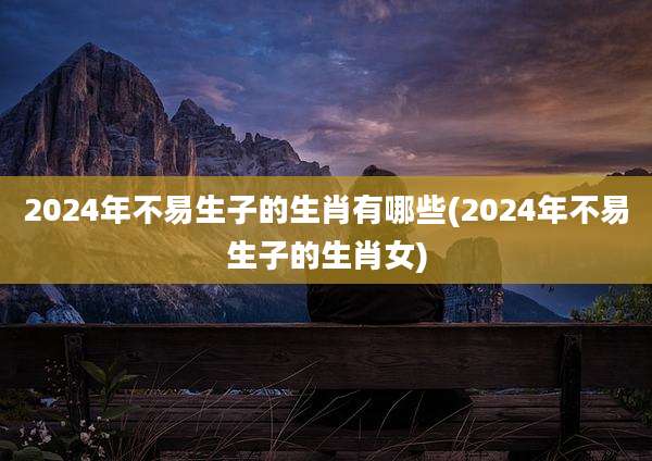 2024年不易生子的生肖有哪些(2024年不易生子的生肖女)