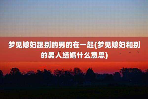 梦见媳妇跟别的男的在一起(梦见媳妇和别的男人结婚什么意思)
