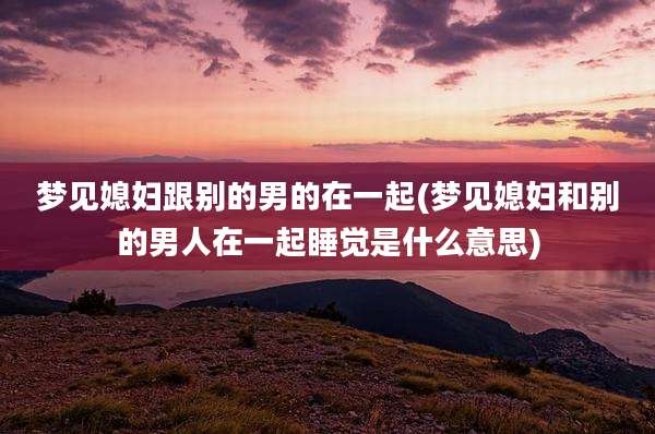 梦见媳妇跟别的男的在一起(梦见媳妇和别的男人在一起睡觉是什么意思)