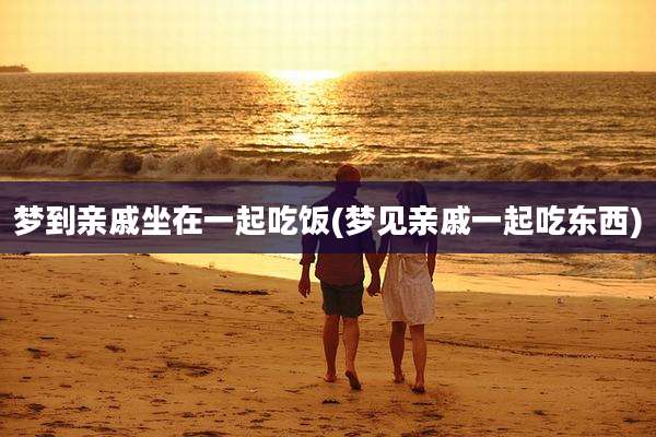 梦到亲戚坐在一起吃饭(梦见亲戚一起吃东西)