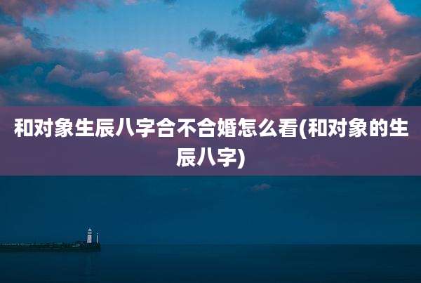 和对象生辰八字合不合婚怎么看(和对象的生辰八字)