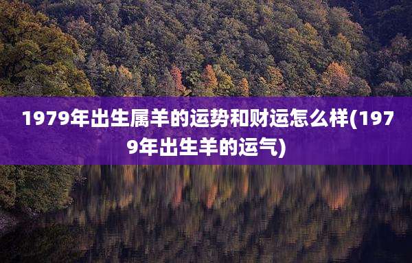 1979年出生属羊的运势和财运怎么样(1979年出生羊的运气)
