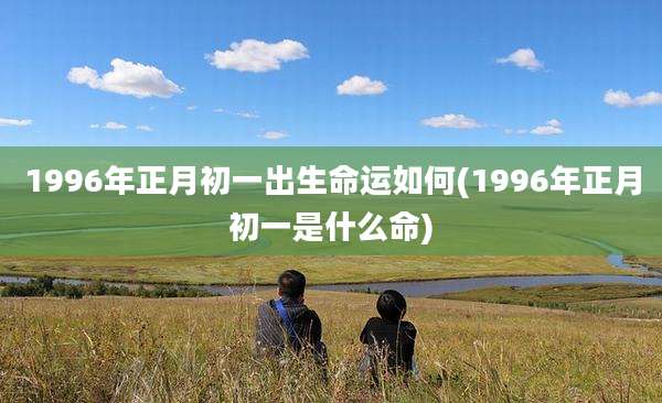 1996年正月初一出生命运如何(1996年正月初一是什么命)