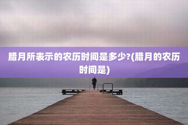 腊月所表示的农历时间是多少?(腊月的农历时间是)