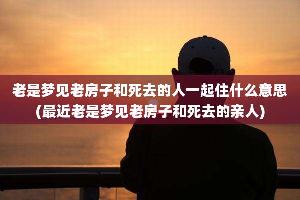 老是梦见老房子和死去的人一起住什么意思(最近老是梦见老房子和死去的亲人)