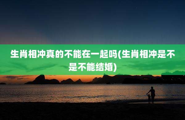 生肖相冲真的不能在一起吗(生肖相冲是不是不能结婚)