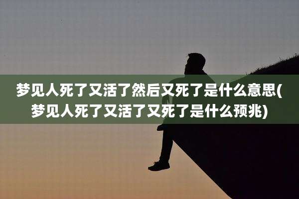 梦见人死了又活了然后又死了是什么意思(梦见人死了又活了又死了是什么预兆)