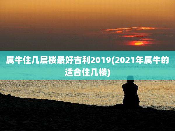属牛住几层楼最好吉利2019(2021年属牛的适合住几楼)
