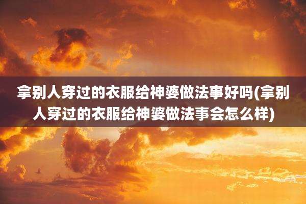 拿别人穿过的衣服给神婆做法事好吗(拿别人穿过的衣服给神婆做法事会怎么样)