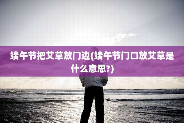 端午节把艾草放门边(端午节门口放艾草是什么意思?)