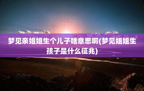 梦见亲姐姐生个儿子啥意思啊(梦见姐姐生孩子是什么征兆)