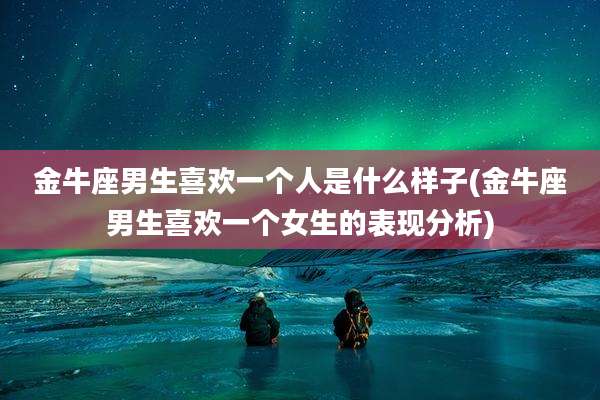 金牛座男生喜欢一个人是什么样子(金牛座男生喜欢一个女生的表现分析)