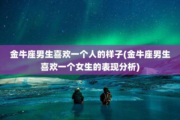 金牛座男生喜欢一个人的样子(金牛座男生喜欢一个女生的表现分析)