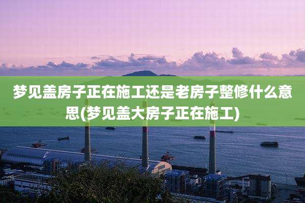 梦见盖房子正在施工还是老房子整修什么意思(梦见盖大房子正在施工)