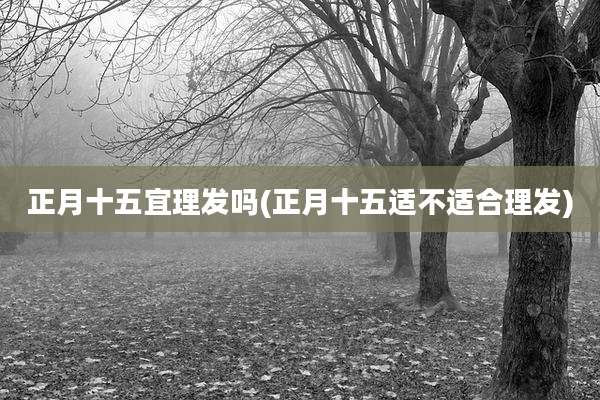 正月十五宜理发吗(正月十五适不适合理发)