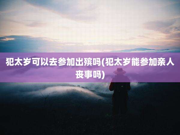 犯太岁可以去参加出殡吗(犯太岁能参加亲人丧事吗)