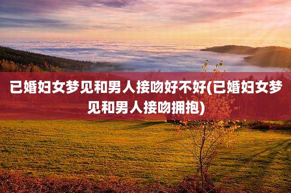已婚妇女梦见和男人接吻好不好(已婚妇女梦见和男人接吻拥抱)